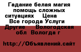 Гадание белая магия помощь сложных ситуациях  › Цена ­ 500 - Все города Услуги » Другие   . Вологодская обл.,Вологда г.